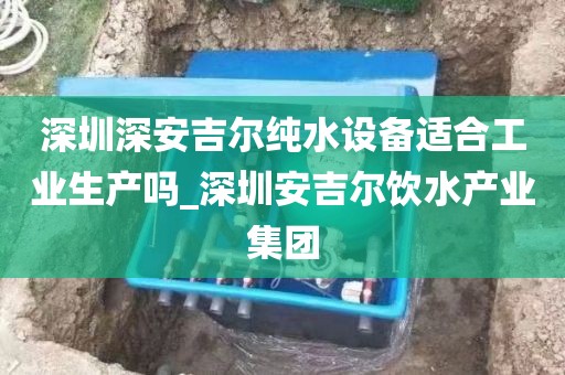 深圳深安吉爾純水設(shè)備適合工業(yè)生產(chǎn)嗎_深圳安吉爾飲水產(chǎn)業(yè)集團(tuán)