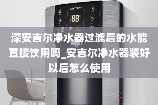 深安吉爾凈水器過濾后的水能直接飲用嗎_安吉爾凈水器裝好以后怎么使用