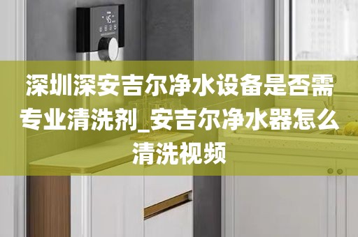 深圳深安吉爾凈水設(shè)備是否需專業(yè)清洗劑_安吉爾凈水器怎么清洗視頻
