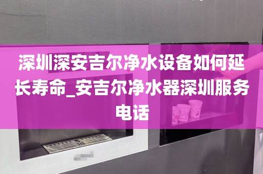深圳深安吉爾凈水設備如何延長壽命_安吉爾凈水器深圳服務電話