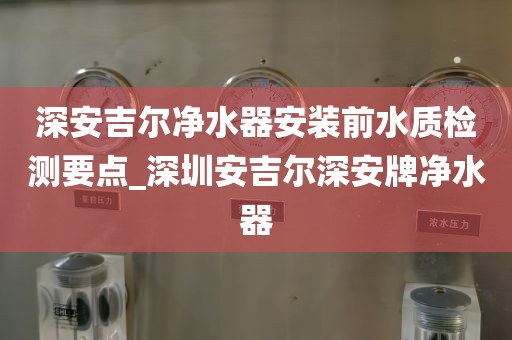 深安吉爾凈水器安裝前水質(zhì)檢測要點_深圳安吉爾深安牌凈水器