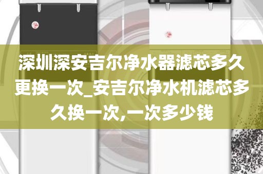 深圳深安吉爾凈水器濾芯多久更換一次_安吉爾凈水機(jī)濾芯多久換一次,一次多少錢