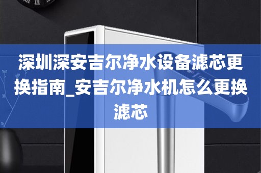 深圳深安吉爾凈水設(shè)備濾芯更換指南_安吉爾凈水機怎么更換濾芯