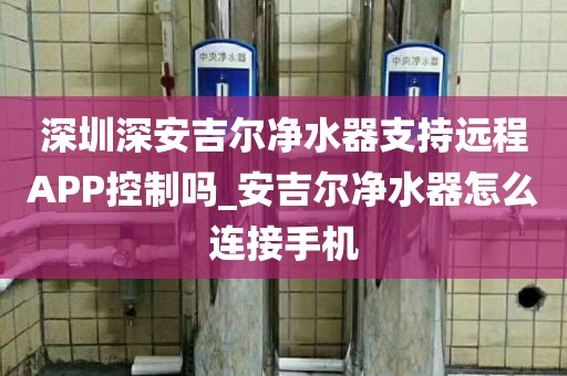 深圳深安吉爾凈水器支持遠(yuǎn)程APP控制嗎_安吉爾凈水器怎么連接手機(jī)