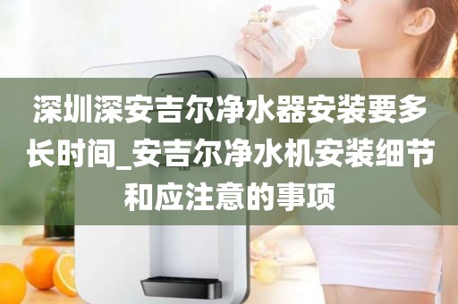 深圳深安吉爾凈水器安裝要多長(zhǎng)時(shí)間_安吉爾凈水機(jī)安裝細(xì)節(jié)和應(yīng)注意的事項(xiàng)
