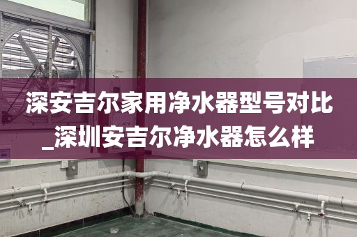 深安吉爾家用凈水器型號(hào)對(duì)比_深圳安吉爾凈水器怎么樣