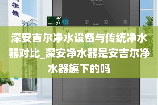 深安吉爾凈水設備與傳統(tǒng)凈水器對比_深安凈水器是安吉爾凈水器旗下的嗎