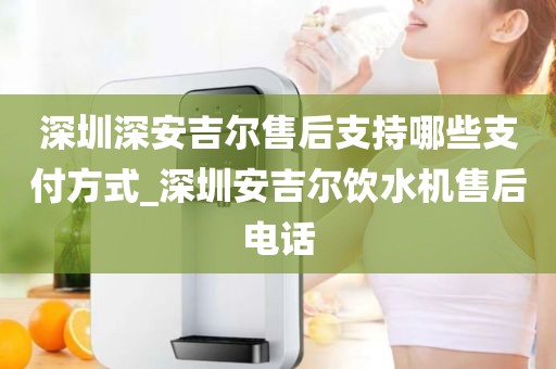 深圳深安吉爾售后支持哪些支付方式_深圳安吉爾飲水機售后電話