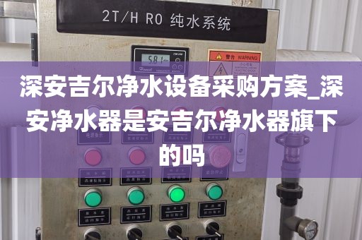 深安吉爾凈水設備采購方案_深安凈水器是安吉爾凈水器旗下的嗎