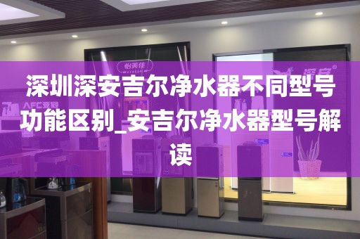 深圳深安吉爾凈水器不同型號(hào)功能區(qū)別_安吉爾凈水器型號(hào)解讀