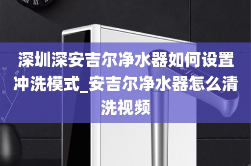 深圳深安吉爾凈水器如何設置沖洗模式_安吉爾凈水器怎么清洗視頻