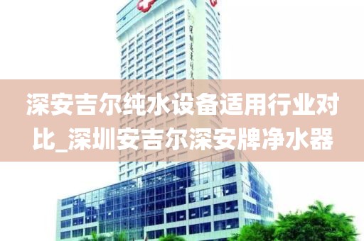 深安吉爾純水設(shè)備適用行業(yè)對比_深圳安吉爾深安牌凈水器