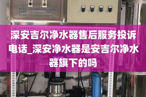 深安吉爾凈水器售后服務(wù)投訴電話(huà)_深安凈水器是安吉爾凈水器旗下的嗎