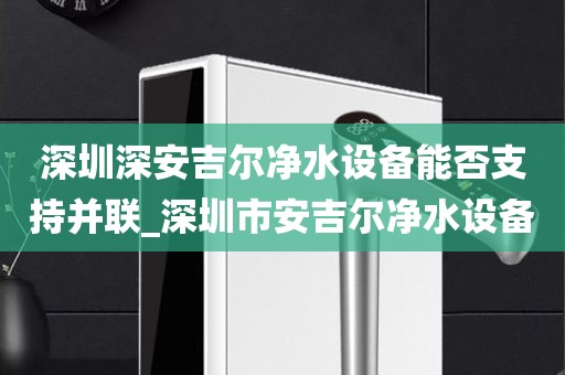 深圳深安吉爾凈水設備能否支持并聯(lián)_深圳市安吉爾凈水設備