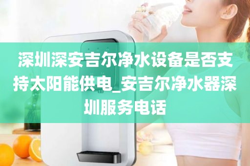 深圳深安吉爾凈水設(shè)備是否支持太陽能供電_安吉爾凈水器深圳服務(wù)電話