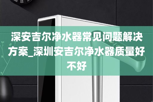 深安吉爾凈水器常見(jiàn)問(wèn)題解決方案_深圳安吉爾凈水器質(zhì)量好不好