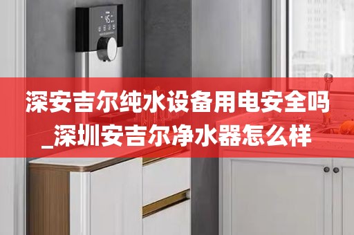 深安吉爾純水設備用電安全嗎_深圳安吉爾凈水器怎么樣