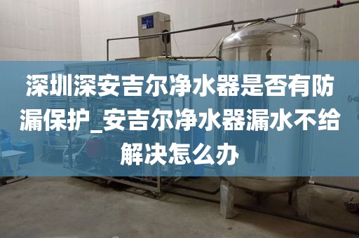 深圳深安吉爾凈水器是否有防漏保護_安吉爾凈水器漏水不給解決怎么辦