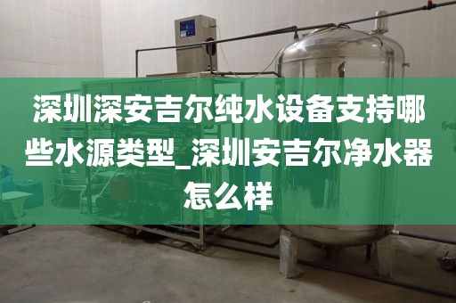 深圳深安吉爾純水設(shè)備支持哪些水源類型_深圳安吉爾凈水器怎么樣