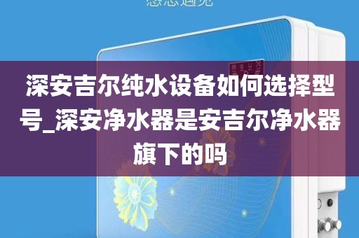 深安吉爾純水設(shè)備如何選擇型號(hào)_深安凈水器是安吉爾凈水器旗下的嗎