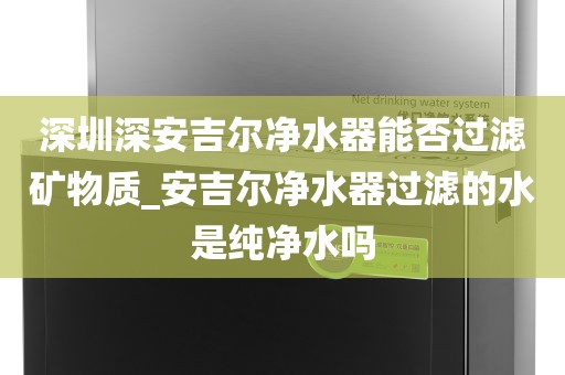 深圳深安吉爾凈水器能否過濾礦物質(zhì)_安吉爾凈水器過濾的水是純凈水嗎