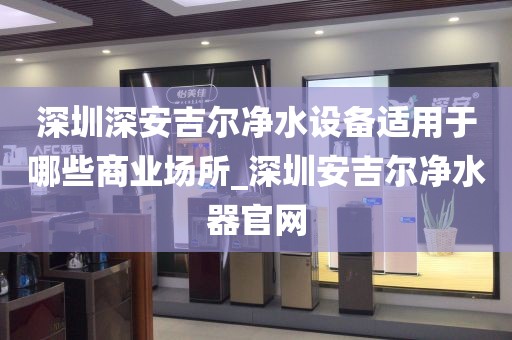 深圳深安吉爾凈水設備適用于哪些商業(yè)場所_深圳安吉爾凈水器官網(wǎng)