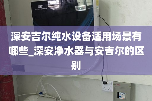 深安吉爾純水設(shè)備適用場(chǎng)景有哪些_深安凈水器與安吉爾的區(qū)別