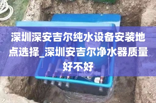 深圳深安吉爾純水設(shè)備安裝地點選擇_深圳安吉爾凈水器質(zhì)量好不好