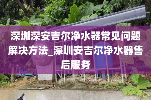 深圳深安吉爾凈水器常見問題解決方法_深圳安吉爾凈水器售后服務(wù)