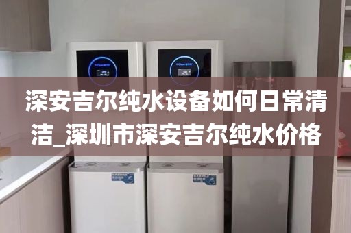 深安吉爾純水設(shè)備如何日常清潔_深圳市深安吉爾純水價(jià)格