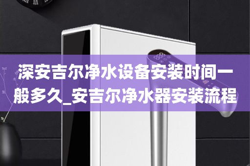 深安吉爾凈水設(shè)備安裝時間一般多久_安吉爾凈水器安裝流程