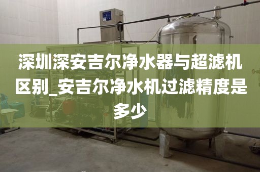 深圳深安吉爾凈水器與超濾機(jī)區(qū)別_安吉爾凈水機(jī)過(guò)濾精度是多少