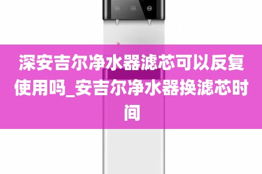 深安吉爾凈水器濾芯可以反復(fù)使用嗎_安吉爾凈水器換濾芯時(shí)間