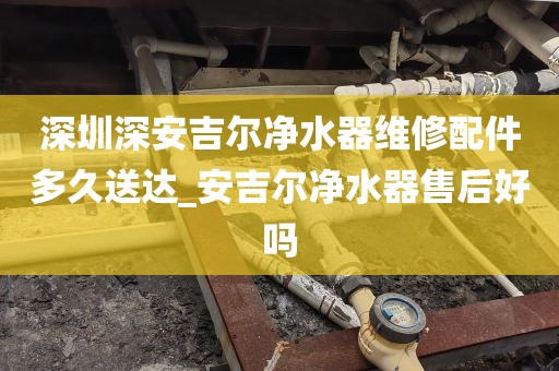 深圳深安吉爾凈水器維修配件多久送達(dá)_安吉爾凈水器售后好嗎