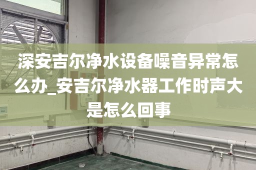 深安吉爾凈水設(shè)備噪音異常怎么辦_安吉爾凈水器工作時(shí)聲大是怎么回事