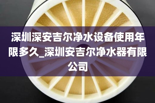 深圳深安吉爾凈水設備使用年限多久_深圳安吉爾凈水器有限公司