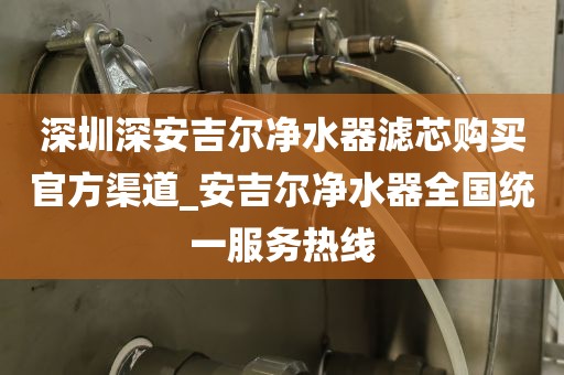深圳深安吉爾凈水器濾芯購買官方渠道_安吉爾凈水器全國統(tǒng)一服務(wù)熱線