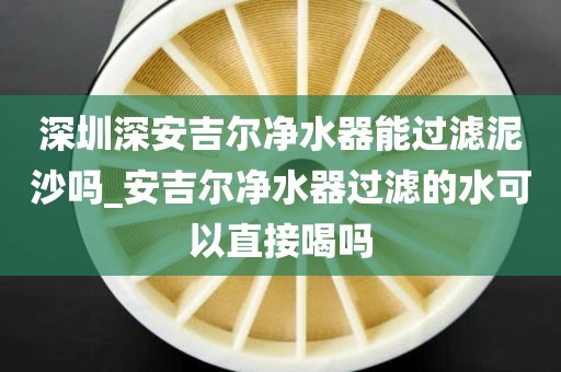 深圳深安吉爾凈水器能過(guò)濾泥沙嗎_安吉爾凈水器過(guò)濾的水可以直接喝嗎